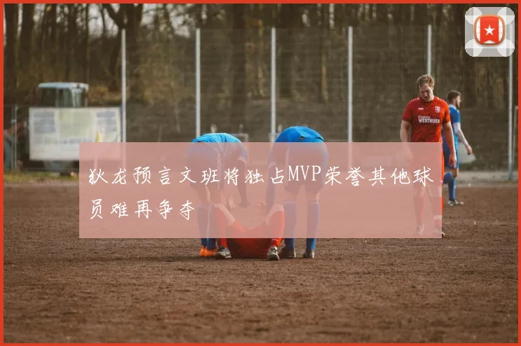 狄龙预言文班将独占MVP荣誉其他球员难再争夺