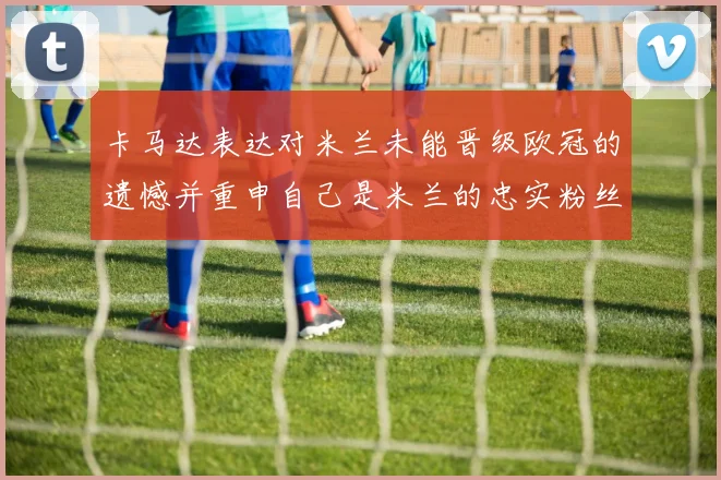 卡马达表达对米兰未能晋级欧冠的遗憾并重申自己是米兰的忠实粉丝