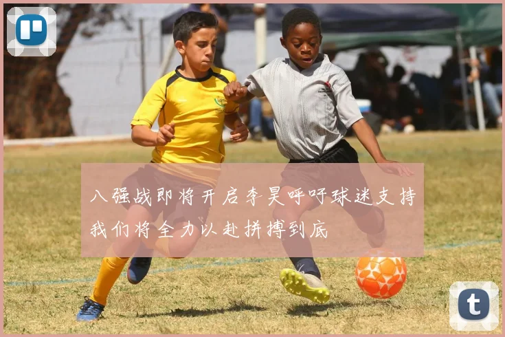 八强战即将开启李昊呼吁球迷支持我们将全力以赴拼搏到底