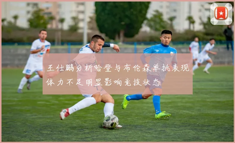 王仕鹏分析哈登与布伦森单挑表现体力不足明显影响竞技状态