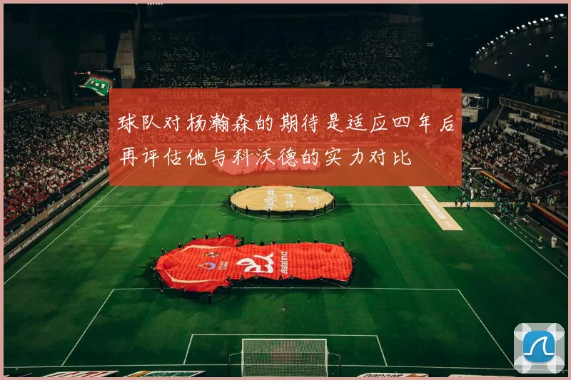 球队对杨瀚森的期待是适应四年后再评估他与科沃德的实力对比