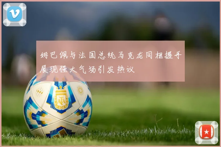姆巴佩与法国总统马克龙同框握手展现强大气场引发热议