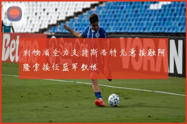 利物浦全力支持斯洛特无意接触阿隆索接任蓝军教练
