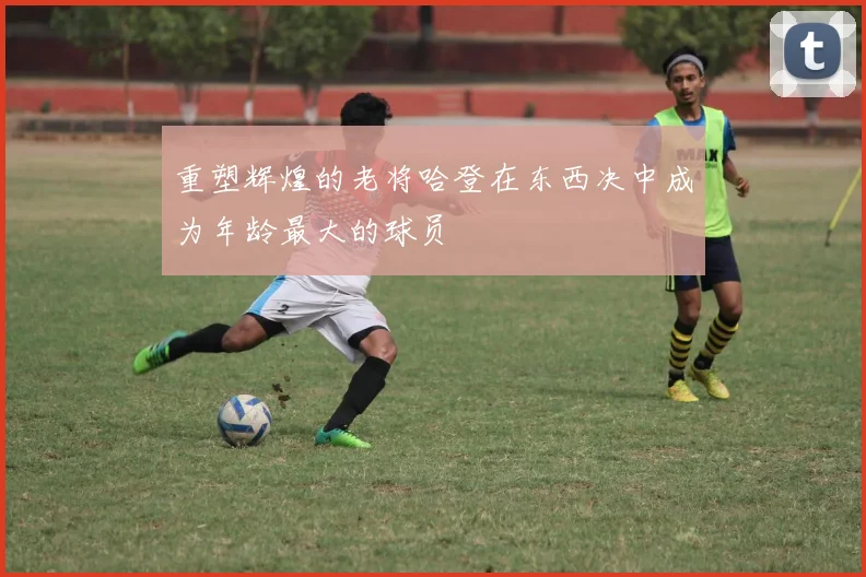 重塑辉煌的老将哈登在东西决中成为年龄最大的球员