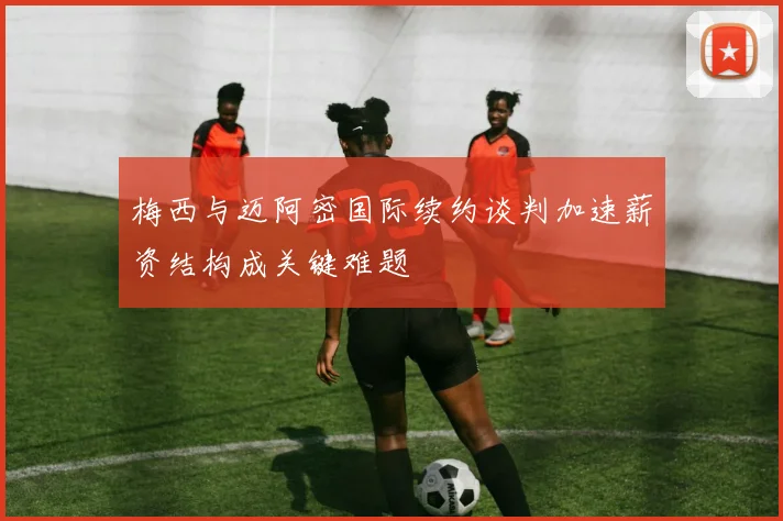 梅西与迈阿密国际续约谈判加速薪资结构成关键难题